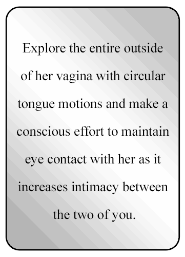 Explore the entire outside of her vagina with circular tongue motions and make a conscious effort to maintain eye contact with her as it increases the intimacy between the two of you.