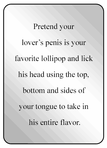 Pretend your lover’s penis is your favorite lollipop and lick his head using the top, bottom and sides of your tongue to take in his entire flavor.